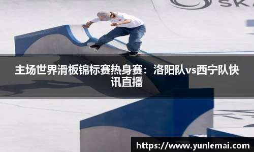 主场世界滑板锦标赛热身赛：洛阳队vs西宁队快讯直播